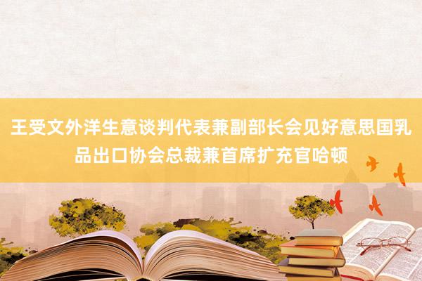 王受文外洋生意谈判代表兼副部长会见好意思国乳品出口协会总裁兼首席扩充官哈顿