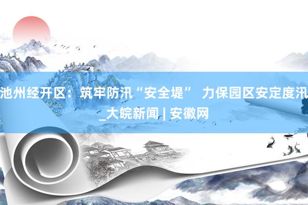 池州经开区：筑牢防汛“安全堤”  力保园区安定度汛_大皖新闻 | 安徽网