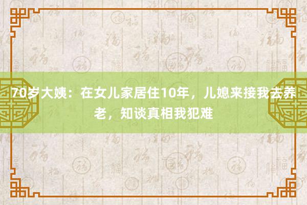 70岁大姨：在女儿家居住10年，儿媳来接我去养老，知谈真相我犯难