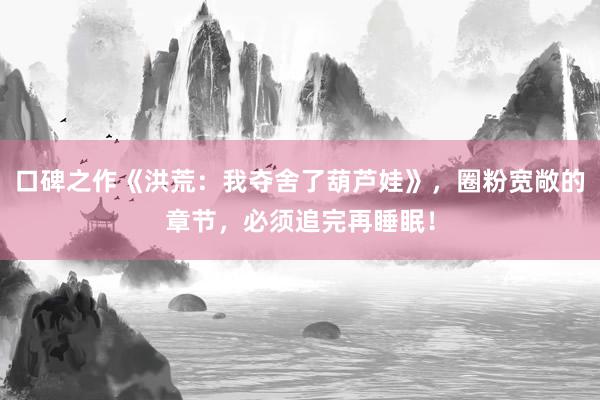 口碑之作《洪荒：我夺舍了葫芦娃》，圈粉宽敞的章节，必须追完再睡眠！