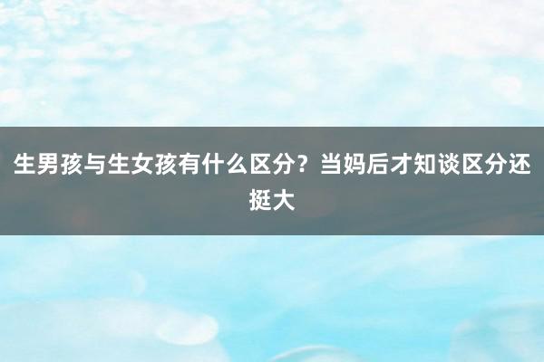 生男孩与生女孩有什么区分？当妈后才知谈区分还挺大