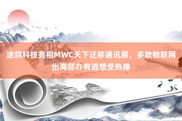 途鸽科技亮相MWC天下迁移通讯展，多款物联网出海惩办有遐想受热捧