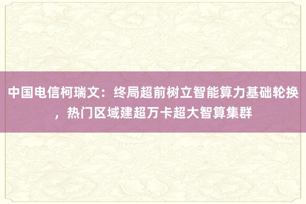 中国电信柯瑞文：终局超前树立智能算力基础轮换，热门区域建超万卡超大智算集群