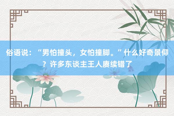 俗语说：“男怕撞头，女怕撞脚。”什么好奇景仰？许多东谈主王人赓续错了