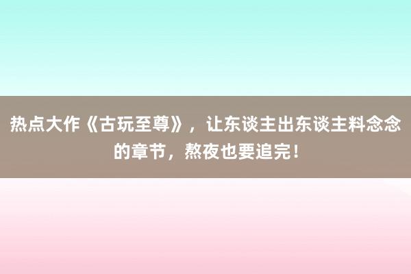 热点大作《古玩至尊》，让东谈主出东谈主料念念的章节，熬夜也要追完！