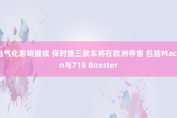 电气化影响握续 保时捷三款车将在欧洲停售 包括Macan与718 Boxster