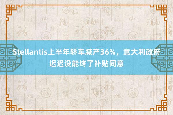 Stellantis上半年轿车减产36%，意大利政府迟迟没能终了补贴同意