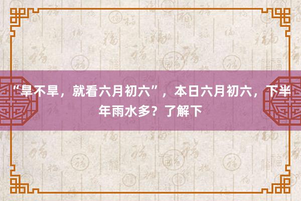 “旱不旱，就看六月初六”，本日六月初六，下半年雨水多？了解下