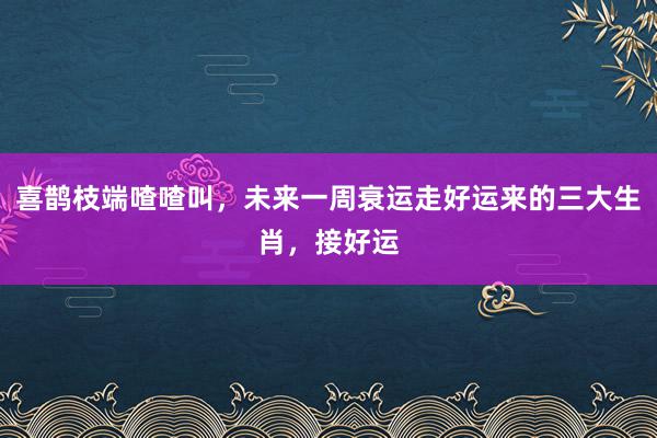 喜鹊枝端喳喳叫，未来一周衰运走好运来的三大生肖，接好运