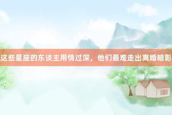 这些星座的东谈主用情过深，他们最难走出离婚暗影