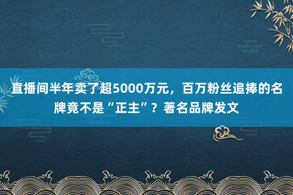 直播间半年卖了超5000万元，百万粉丝追捧的名牌竟不是“正主”？著名品牌发文