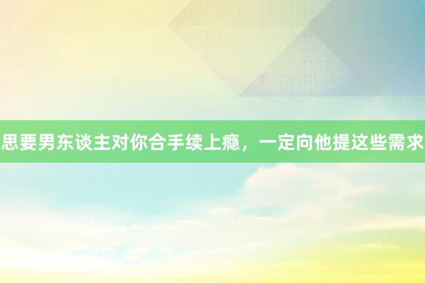 思要男东谈主对你合手续上瘾，一定向他提这些需求