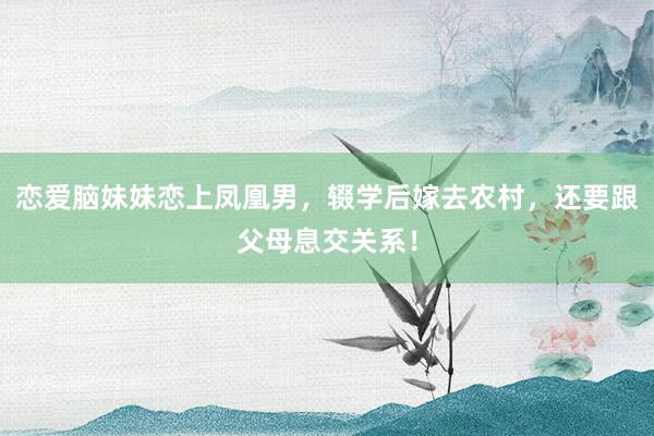 恋爱脑妹妹恋上凤凰男，辍学后嫁去农村，还要跟父母息交关系！