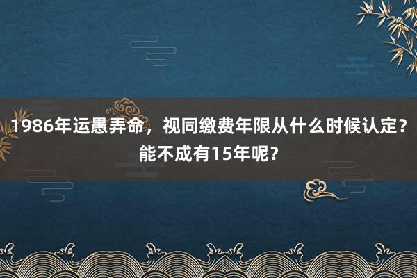 1986年运愚弄命，视同缴费年限从什么时候认定？能不成有15年呢？