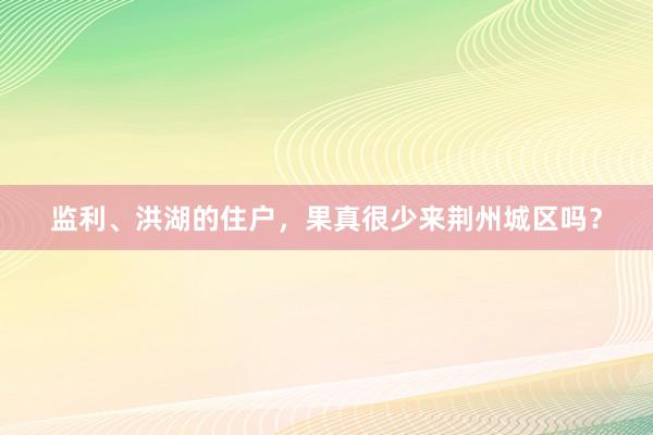 监利、洪湖的住户，果真很少来荆州城区吗？