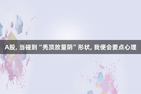 A股, 当碰到“秃顶放量阴”形状, 我便会要点心理