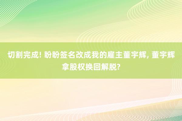 切割完成! 盼盼签名改成我的雇主董宇辉, 董宇辉拿股权换回解脱?