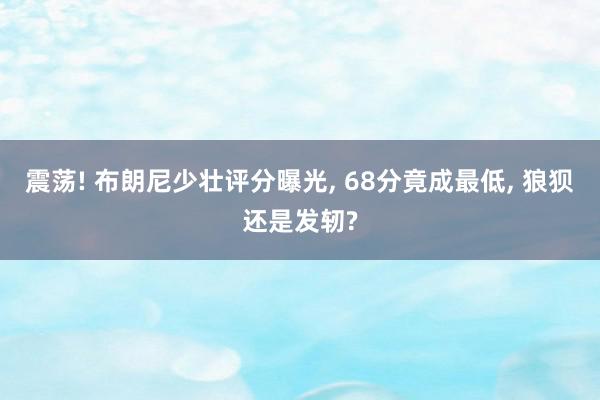 震荡! 布朗尼少壮评分曝光, 68分竟成最低, 狼狈还是发轫?