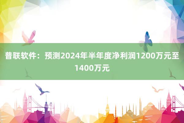 普联软件：预测2024年半年度净利润1200万元至1400万元