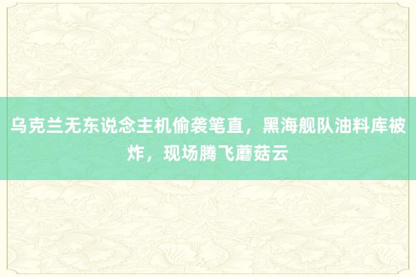 乌克兰无东说念主机偷袭笔直，黑海舰队油料库被炸，现场腾飞蘑菇云