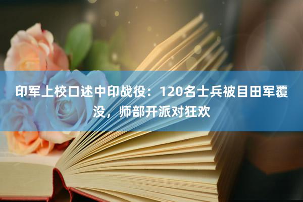 印军上校口述中印战役：120名士兵被目田军覆没，师部开派对狂欢