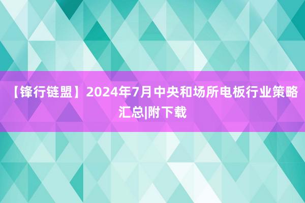 【锋行链盟】2024年7月中央和场所电板行业策略汇总|附下载