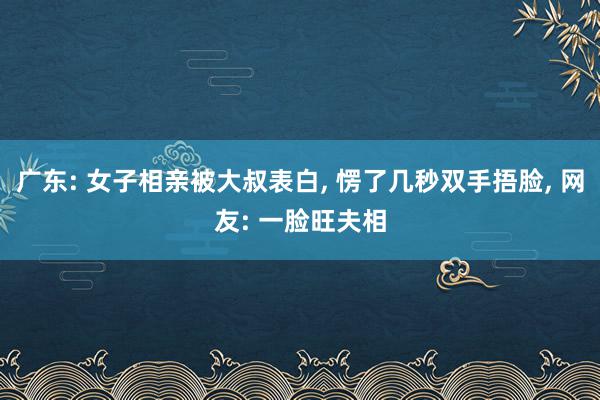 广东: 女子相亲被大叔表白, 愣了几秒双手捂脸, 网友: 一脸旺夫相