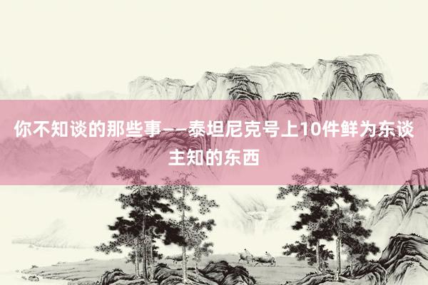 你不知谈的那些事——泰坦尼克号上10件鲜为东谈主知的东西