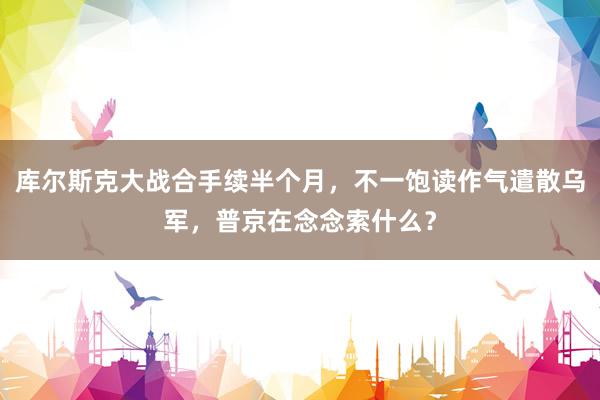 库尔斯克大战合手续半个月，不一饱读作气遣散乌军，普京在念念索什么？