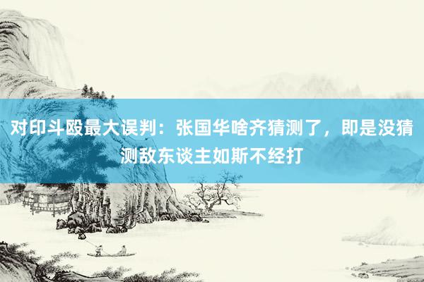 对印斗殴最大误判：张国华啥齐猜测了，即是没猜测敌东谈主如斯不经打