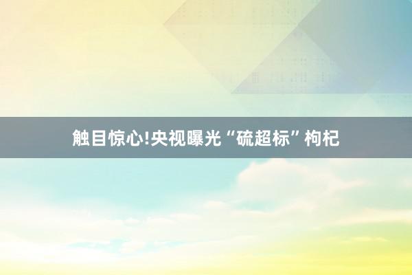 触目惊心!央视曝光“硫超标”枸杞