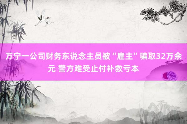 万宁一公司财务东说念主员被“雇主”骗取32万余元 警方难受止付补救亏本