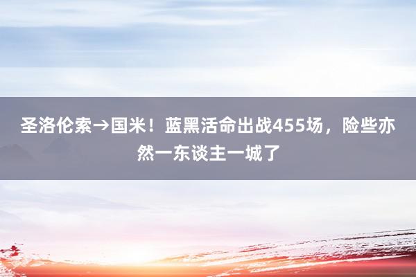 圣洛伦索→国米！蓝黑活命出战455场，险些亦然一东谈主一城了