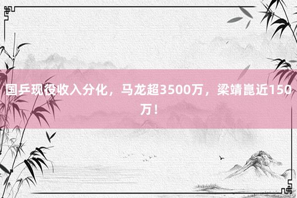 国乒现役收入分化，马龙超3500万，梁靖崑近150万！