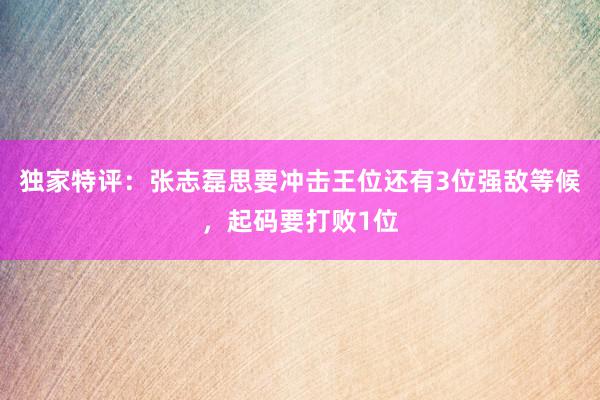 独家特评：张志磊思要冲击王位还有3位强敌等候，起码要打败1位