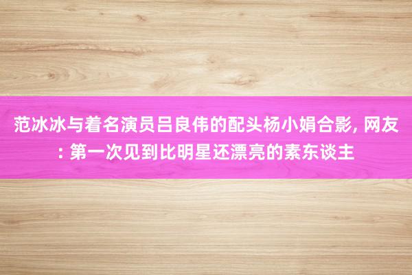 范冰冰与着名演员吕良伟的配头杨小娟合影, 网友: 第一次见到比明星还漂亮的素东谈主