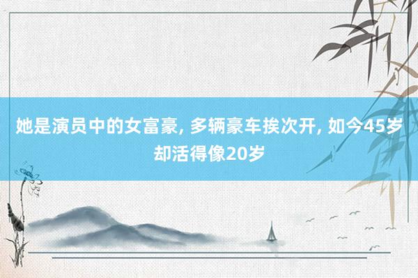 她是演员中的女富豪, 多辆豪车挨次开, 如今45岁却活得像20岁