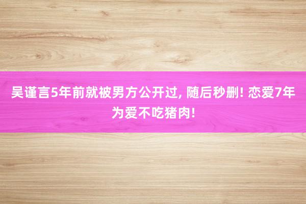 吴谨言5年前就被男方公开过, 随后秒删! 恋爱7年为爱不吃猪肉!