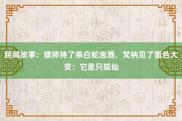 民间故事：镖师持了条白蛇泡酒，梵衲见了面色大变：它是只狐仙