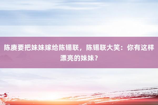 陈赓要把妹妹嫁给陈锡联，陈锡联大笑：你有这样漂亮的妹妹？