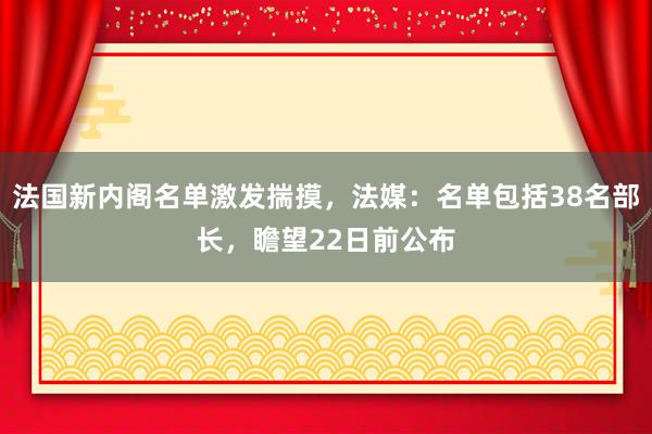 法国新内阁名单激发揣摸，法媒：名单包括38名部长，瞻望22日前公布