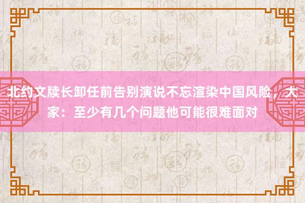 北约文牍长卸任前告别演说不忘渲染中国风险，大家：至少有几个问题他可能很难面对