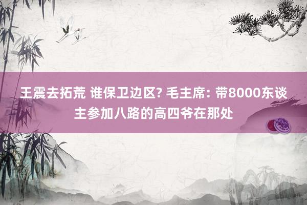 王震去拓荒 谁保卫边区? 毛主席: 带8000东谈主参加八路的高四爷在那处