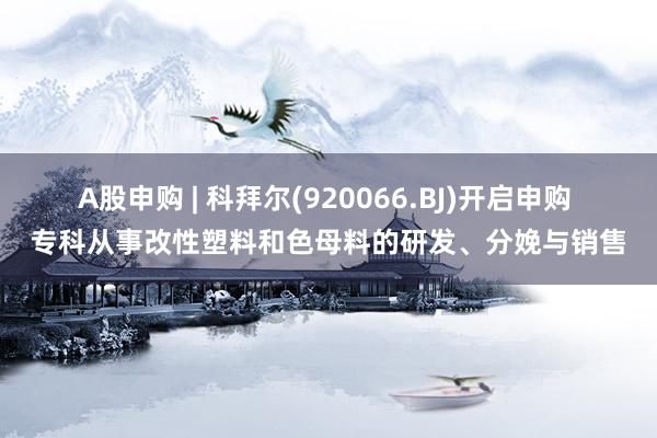 A股申购 | 科拜尔(920066.BJ)开启申购 专科从事改性塑料和色母料的研发、分娩与销售