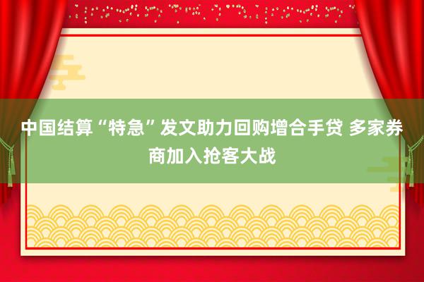 中国结算“特急”发文助力回购增合手贷 多家券商加入抢客大战