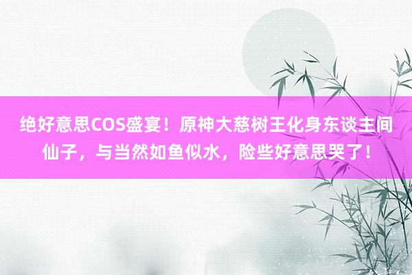 绝好意思COS盛宴！原神大慈树王化身东谈主间仙子，与当然如鱼似水，险些好意思哭了！