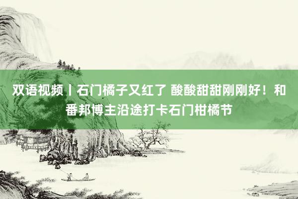 双语视频丨石门橘子又红了 酸酸甜甜刚刚好！和番邦博主沿途打卡石门柑橘节