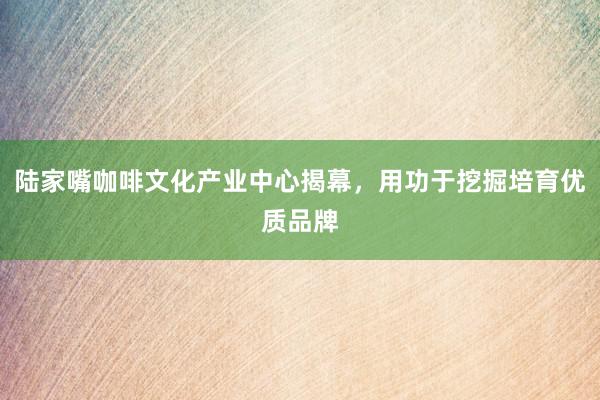 陆家嘴咖啡文化产业中心揭幕，用功于挖掘培育优质品牌