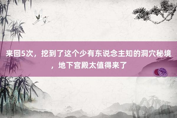 来回5次，挖到了这个少有东说念主知的洞穴秘境，地下宫殿太值得来了