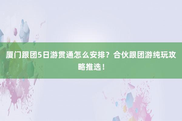 厦门跟团5日游贯通怎么安排？合伙跟团游纯玩攻略推选！